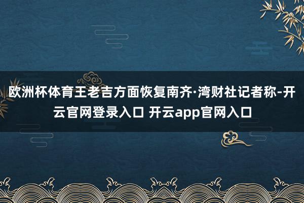 欧洲杯体育王老吉方面恢复南齐·湾财社记者称-开云官网登录入口 开云app官网入口