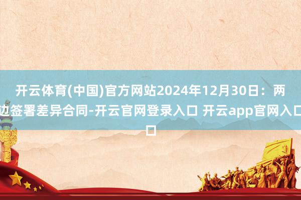 开云体育(中国)官方网站2024年12月30日:两边签署差异合同-开云官网登录入口 开云app官网入口