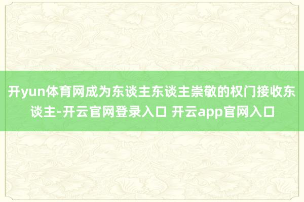 开yun体育网成为东谈主东谈主崇敬的权门接收东谈主-开云官网登录入口 开云app官网入口