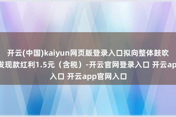 开云(中国)kaiyun网页版登录入口拟向整体鼓吹每10股派发现款红利1.5元(含税)-开云官网登录入口 开云app官网入口