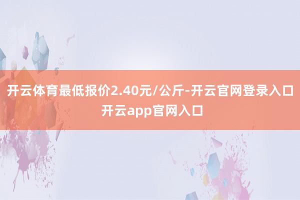 开云体育最低报价2.40元/公斤-开云官网登录入口 开云app官网入口