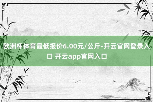 欧洲杯体育最低报价6.00元/公斤-开云官网登录入口 开云app官网入口