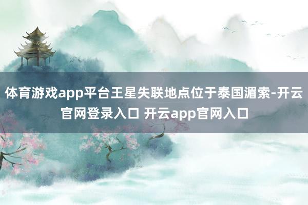 体育游戏app平台王星失联地点位于泰国湄索-开云官网登录入口 开云app官网入口