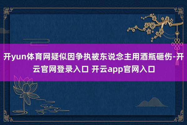 开yun体育网疑似因争执被东说念主用酒瓶砸伤-开云官网登录入口 开云app官网入口