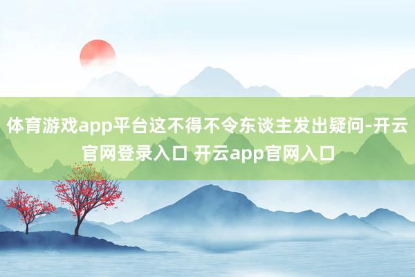 体育游戏app平台这不得不令东谈主发出疑问-开云官网登录入口 开云app官网入口
