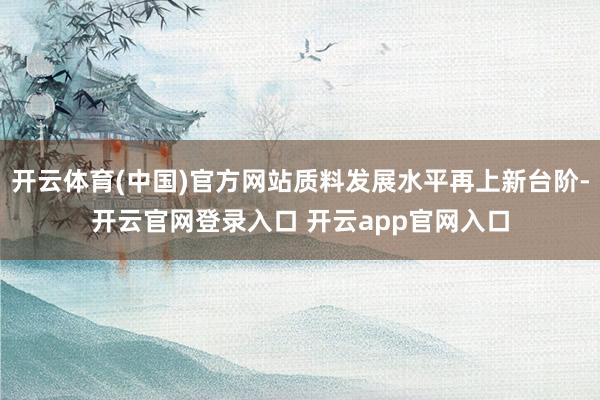 开云体育(中国)官方网站质料发展水平再上新台阶-开云官网登录入口 开云app官网入口