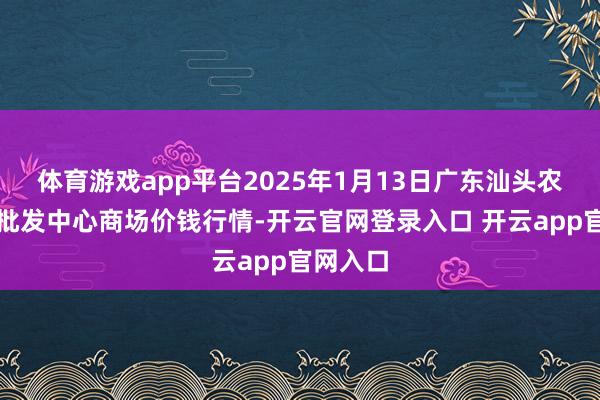 体育游戏app平台2025年1月13日广东汕头农副居品批发中心商场价钱行情-开云官网登录入口 开云app官网入口