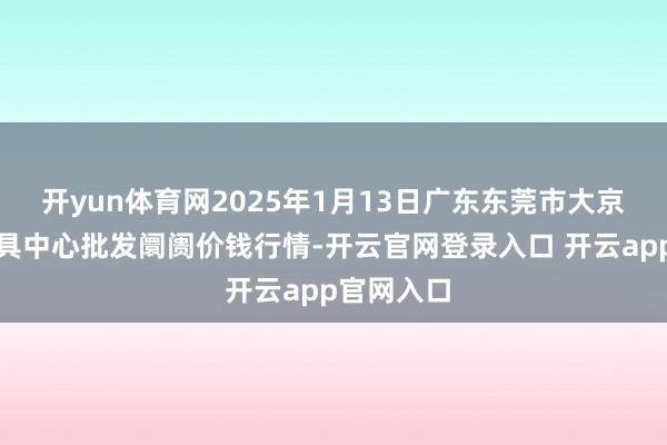 开yun体育网2025年1月13日广东东莞市大京九农副家具中心批发阛阓价钱行情-开云官网登录入口 开云app官网入口
