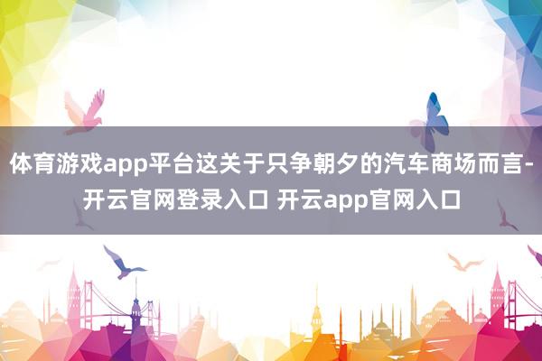 体育游戏app平台这关于只争朝夕的汽车商场而言-开云官网登录入口 开云app官网入口