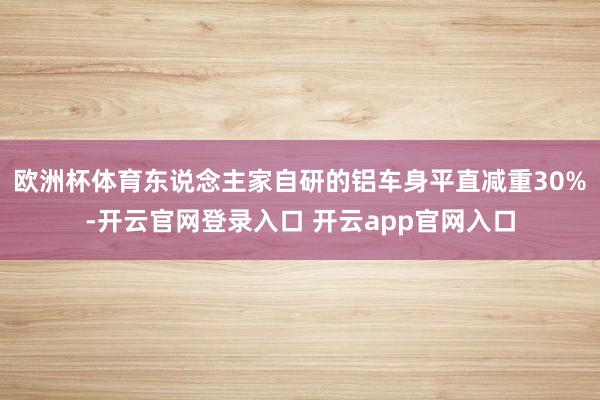 欧洲杯体育东说念主家自研的铝车身平直减重30%-开云官网登录入口 开云app官网入口