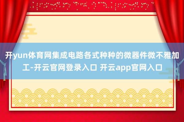 开yun体育网集成电路各式种种的微器件微不雅加工-开云官网登录入口 开云app官网入口