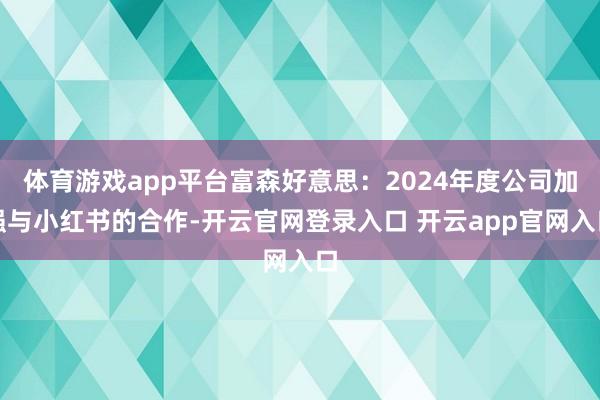体育游戏app平台富森好意思：2024年度公司加强与小红书的合作-开云官网登录入口 开云app官网入口