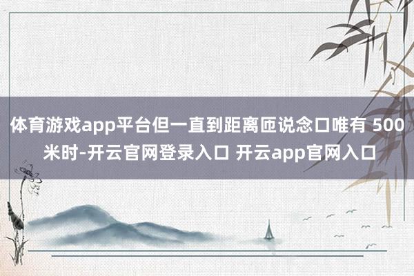 体育游戏app平台但一直到距离匝说念口唯有 500 米时-开云官网登录入口 开云app官网入口