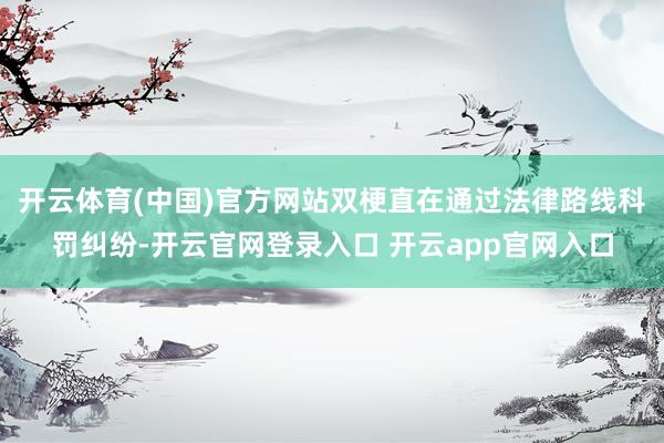开云体育(中国)官方网站双梗直在通过法律路线科罚纠纷-开云官网登录入口 开云app官网入口