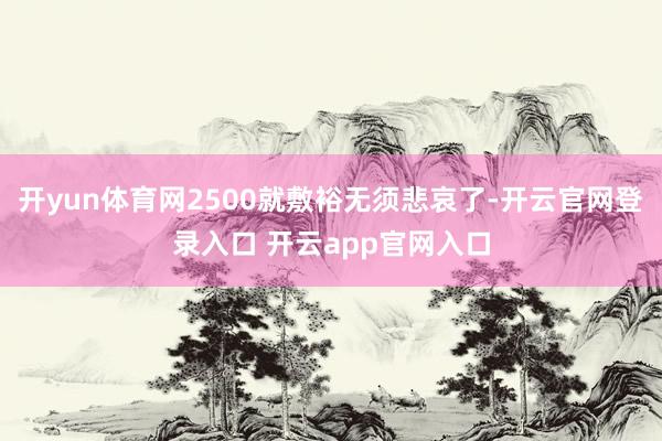 开yun体育网2500就敷裕无须悲哀了-开云官网登录入口 开云app官网入口