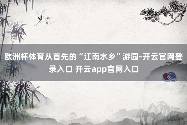 欧洲杯体育从首先的“江南水乡”游园-开云官网登录入口 开云app官网入口