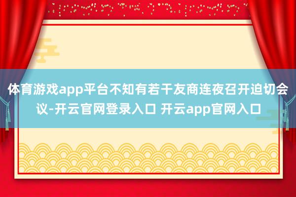 体育游戏app平台不知有若干友商连夜召开迫切会议-开云官网登录入口 开云app官网入口