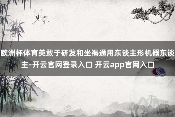 欧洲杯体育英敢于研发和坐褥通用东谈主形机器东谈主-开云官网登录入口 开云app官网入口