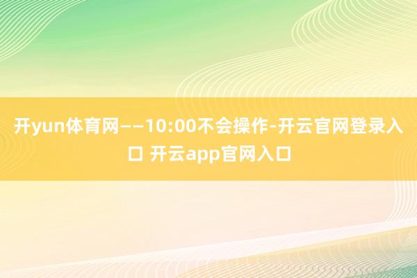 开yun体育网——10:00不会操作-开云官网登录入口 开云app官网入口