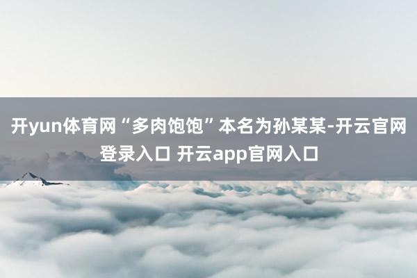 开yun体育网“多肉饱饱”本名为孙某某-开云官网登录入口 开云app官网入口