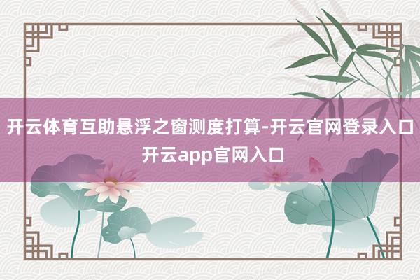 开云体育互助悬浮之窗测度打算-开云官网登录入口 开云app官网入口