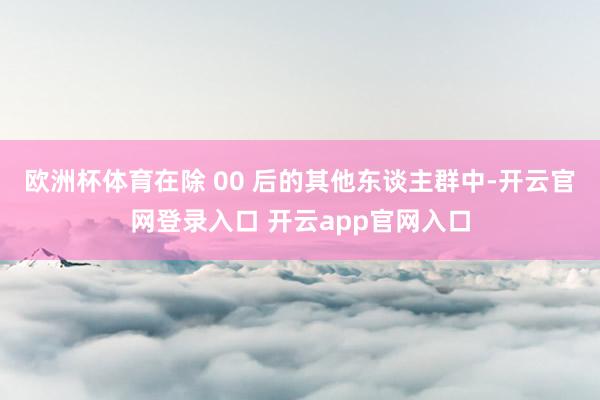 欧洲杯体育在除 00 后的其他东谈主群中-开云官网登录入口 开云app官网入口