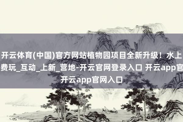 开云体育(中国)官方网站植物园项目全新升级！水上乐土免费玩_互动_上新_营地-开云官网登录入口 开云app官网入口
