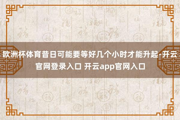 欧洲杯体育昔日可能要等好几个小时才能升起-开云官网登录入口 开云app官网入口