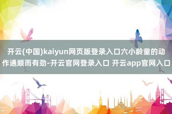 开云(中国)kaiyun网页版登录入口六小龄童的动作通顺而有劲-开云官网登录入口 开云app官网入口