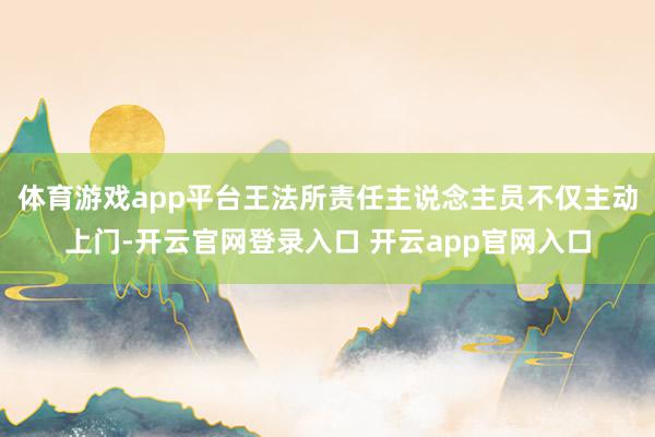 体育游戏app平台王法所责任主说念主员不仅主动上门-开云官网登录入口 开云app官网入口