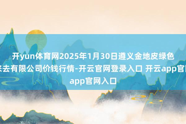 开yun体育网2025年1月30日遵义金地皮绿色居品来去有限公司价钱行情-开云官网登录入口 开云app官网入口