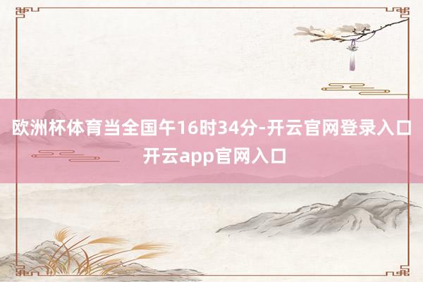 欧洲杯体育当全国午16时34分-开云官网登录入口 开云app官网入口