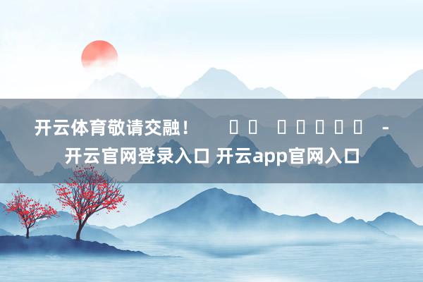 开云体育敬请交融！      		  					  -开云官网登录入口 开云app官网入口