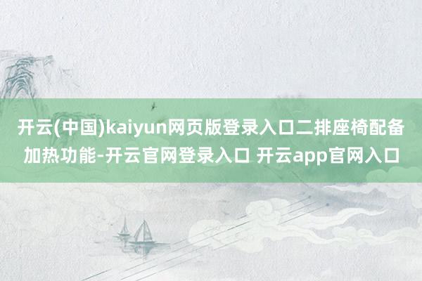 开云(中国)kaiyun网页版登录入口二排座椅配备加热功能-开云官网登录入口 开云app官网入口