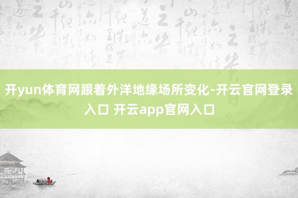 开yun体育网跟着外洋地缘场所变化-开云官网登录入口 开云app官网入口
