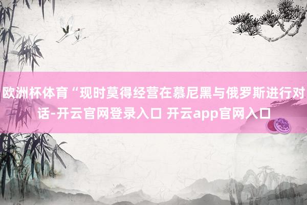 欧洲杯体育“现时莫得经营在慕尼黑与俄罗斯进行对话-开云官网登录入口 开云app官网入口