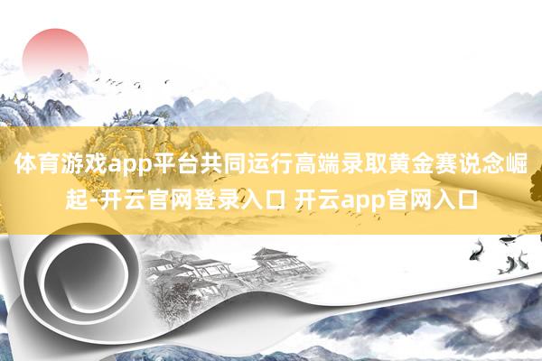 体育游戏app平台共同运行高端录取黄金赛说念崛起-开云官网登录入口 开云app官网入口