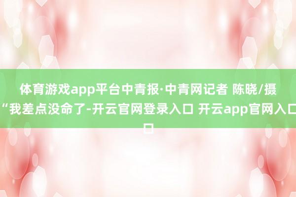 体育游戏app平台中青报·中青网记者 陈晓/摄　　“我差点没命了-开云官网登录入口 开云app官网入口
