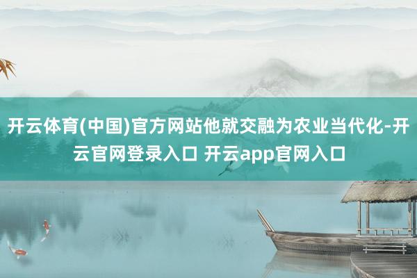 开云体育(中国)官方网站他就交融为农业当代化-开云官网登录入口 开云app官网入口