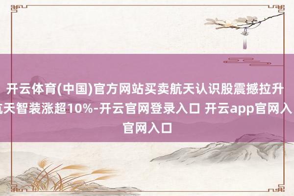 开云体育(中国)官方网站买卖航天认识股震撼拉升 航天智装涨超10%-开云官网登录入口 开云app官网入口
