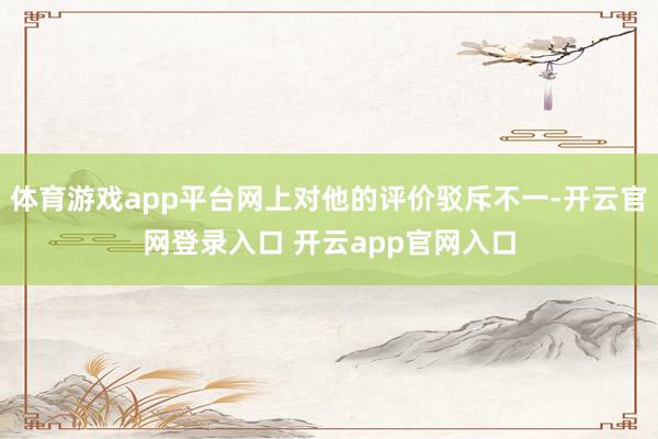 体育游戏app平台网上对他的评价驳斥不一-开云官网登录入口 开云app官网入口