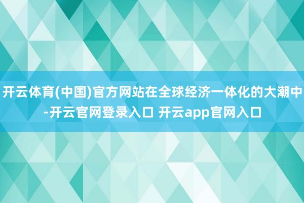 开云体育(中国)官方网站在全球经济一体化的大潮中-开云官网登录入口 开云app官网入口
