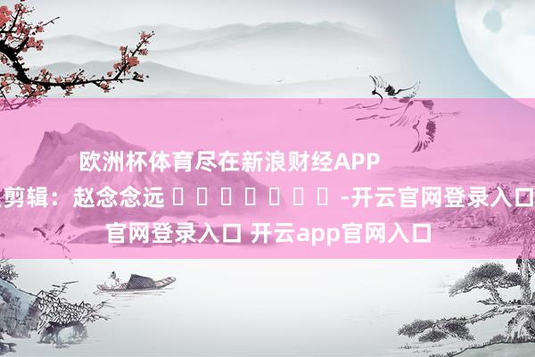 欧洲杯体育尽在新浪财经APP            						拖累剪辑：赵念念远 							-开云官网登录入口 开云app官网入口