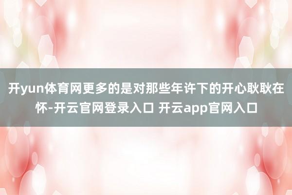 开yun体育网更多的是对那些年许下的开心耿耿在怀-开云官网登录入口 开云app官网入口