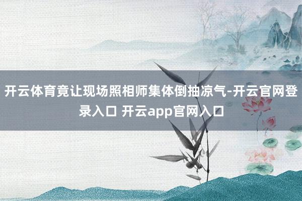 开云体育竟让现场照相师集体倒抽凉气-开云官网登录入口 开云app官网入口
