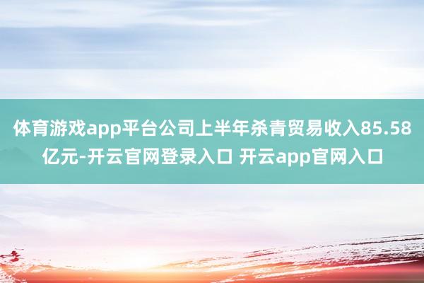 体育游戏app平台公司上半年杀青贸易收入85.58亿元-开云官网登录入口 开云app官网入口