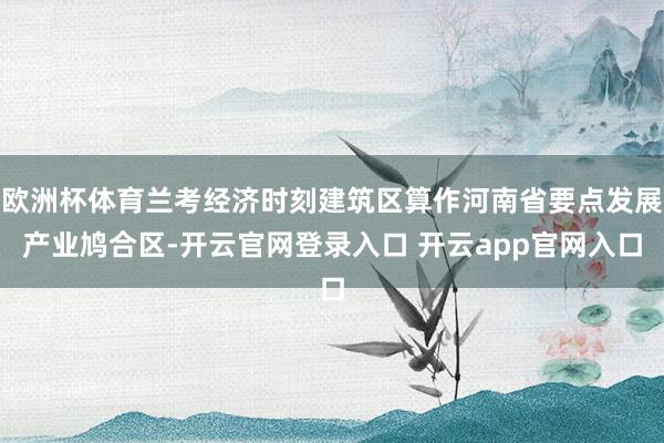 欧洲杯体育兰考经济时刻建筑区算作河南省要点发展产业鸠合区-开云官网登录入口 开云app官网入口