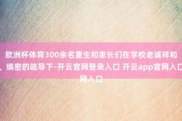 欧洲杯体育300余名重生和家长们在学校老诚祥和、缜密的疏导下-开云官网登录入口 开云app官网入口