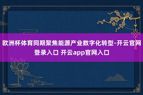 欧洲杯体育同期聚焦能源产业数字化转型-开云官网登录入口 开云app官网入口