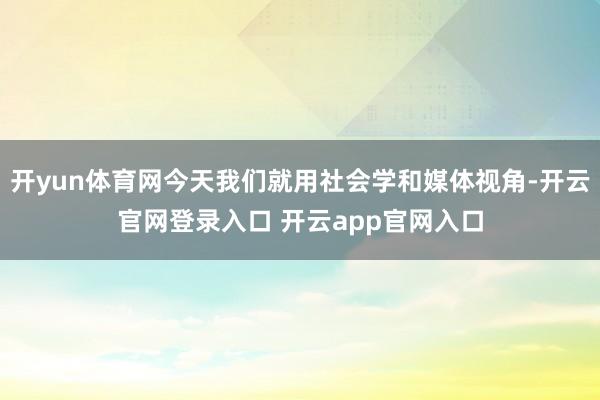 开yun体育网今天我们就用社会学和媒体视角-开云官网登录入口 开云app官网入口